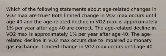 Which of the following statements about age-related changes in VO2 max are true? Both limited change in VO2 max occurs until age 40 and the age-related decline in VO2 max is approximately 1% per year after age 40 are correct. The age-related decline in VO2 max is approximately 1% per year after age 40. The age-related decline in VO2 max occurs due to impaired pulmonary gas exchange. Limited change in VO2 max occurs until age 40