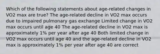 Which of the following statements about age-related changes in VO2 max are true? The age-related decline in VO2 max occurs due to impaired pulmonary gas exchange Limited change in VO2 max occurs until age 40 The age-related decline in VO2 max is approximately 1% per year after age 40 Both limited change in VO2 max occurs until age 40 and the age-related decline in VO2 max is approximately 1% per year after age 40 are correct