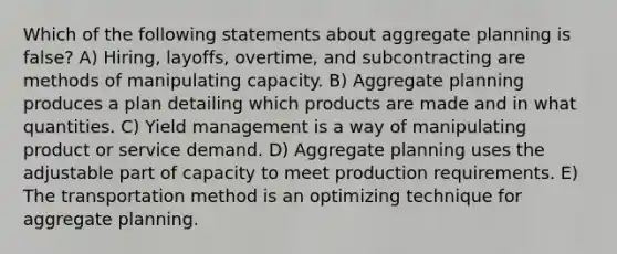 Which of the following statements about aggregate planning is false? A) Hiring, layoffs, overtime, and subcontracting are methods of manipulating capacity. B) Aggregate planning produces a plan detailing which products are made and in what quantities. C) Yield management is a way of manipulating product or service demand. D) Aggregate planning uses the adjustable part of capacity to meet production requirements. E) The transportation method is an optimizing technique for aggregate planning.