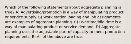 Which of the following statements about aggregate planning is true? A) Advertising/promotion is a way of manipulating product or service supply. B) Work station loading and job assignments are examples of aggregate planning. C) Overtime/idle time is a way of manipulating product or service demand. D) Aggregate planning uses the adjustable part of capacity to meet production requirements. E) All of the above are true.