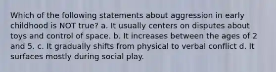 Which of the following statements about aggression in early childhood is NOT true? a. It usually centers on disputes about toys and control of space. b. It increases between the ages of 2 and 5. c. It gradually shifts from physical to verbal conflict d. It surfaces mostly during social play.