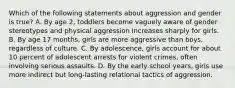 Which of the following statements about aggression and gender is true? A. By age 2, toddlers become vaguely aware of gender stereotypes and physical aggression increases sharply for girls. B. By age 17 months, girls are more aggressive than boys, regardless of culture. C. By adolescence, girls account for about 10 percent of adolescent arrests for violent crimes, often involving serious assaults. D. By the early school years, girls use more indirect but long-lasting relational tactics of aggression.