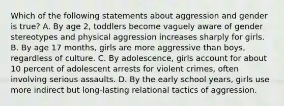 Which of the following statements about aggression and gender is true? A. By age 2, toddlers become vaguely aware of gender stereotypes and physical aggression increases sharply for girls. B. By age 17 months, girls are more aggressive than boys, regardless of culture. C. By adolescence, girls account for about 10 percent of adolescent arrests for violent crimes, often involving serious assaults. D. By the early school years, girls use more indirect but long-lasting relational tactics of aggression.