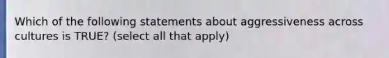 Which of the following statements about aggressiveness across cultures is TRUE? (select all that apply)