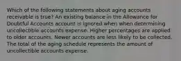 Which of the following statements about aging accounts receivable is true? An existing balance in the Allowance for Doubtful Accounts account is ignored when when determining uncollectible accounts expense. Higher percentages are applied to older accounts. Newer accounts are less likely to be collected. The total of the aging schedule represents the amount of uncollectible accounts expense.