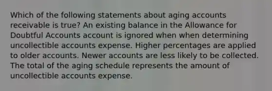 Which of the following statements about aging accounts receivable is true? An existing balance in the Allowance for Doubtful Accounts account is ignored when when determining uncollectible accounts expense. Higher percentages are applied to older accounts. Newer accounts are less likely to be collected. The total of the aging schedule represents the amount of uncollectible accounts expense.