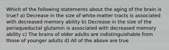 Which of the following statements about the aging of the brain is true? a) Decrease in the size of white-matter tracts is associated with decreased memory ability b) Decrease in the size of the periaqueductal glutamin is associated with decreased memory ability c) The brains of older adults are indistinguishable from those of younger adults d) All of the above are true