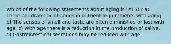 Which of the following statements about aging is FALSE? a) There are dramatic changes in nutrient requirements with aging. b) The senses of smell and taste are often diminished or lost with age. c) With age there is a reduction in the production of saliva. d) Gastrointestinal secretions may be reduced with age.