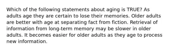 Which of the following statements about aging is TRUE? As adults age they are certain to lose their memories. Older adults are better with age at separating fact from fiction. Retrieval of information from long-term memory may be slower in older adults. It becomes easier for older adults as they age to process new information.