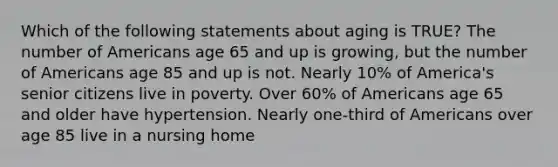 Which of the following statements about aging is TRUE? The number of Americans age 65 and up is growing, but the number of Americans age 85 and up is not. Nearly 10% of America's senior citizens live in poverty. Over 60% of Americans age 65 and older have hypertension. Nearly one-third of Americans over age 85 live in a nursing home