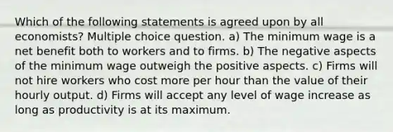 Which of the following statements is agreed upon by all economists? Multiple choice question. a) The minimum wage is a net benefit both to workers and to firms. b) The negative aspects of the minimum wage outweigh the positive aspects. c) Firms will not hire workers who cost more per hour than the value of their hourly output. d) Firms will accept any level of wage increase as long as productivity is at its maximum.