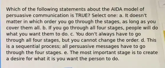 Which of the following statements about the AIDA model of persuasive communication is TRUE? Select one: a. It doesn't matter in which order you go through the stages, as long as you cover them all. b. If you go through all four stages, people will do what you want them to do. c. You don't always have to go through all four stages, but you cannot change the order. d. This is a sequential process; all persuasive messages have to go through the four stages. e. The most important stage is to create a desire for what it is you want the person to do.