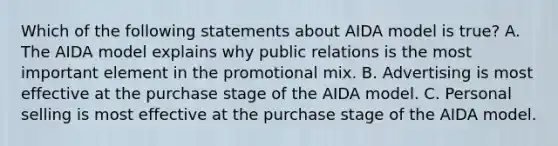 Which of the following statements about AIDA model is true? A. The AIDA model explains why public relations is the most important element in the promotional mix. B. Advertising is most effective at the purchase stage of the AIDA model. C. Personal selling is most effective at the purchase stage of the AIDA model.