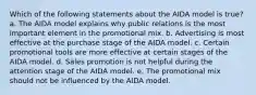 Which of the following statements about the AIDA model is true? a. The AIDA model explains why public relations is the most important element in the promotional mix. b. Advertising is most effective at the purchase stage of the AIDA model. c. Certain promotional tools are more effective at certain stages of the AIDA model. d. Sales promotion is not helpful during the attention stage of the AIDA model. e. The promotional mix should not be influenced by the AIDA model.