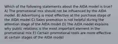 Which of the following statements about the AIDA model is true? A) The promotional mix should not be influenced by the AIDA model. B) Advertising is most effective at the purchase stage of the AIDA model C) Sales promotion is not helpful during the attention stage of the AIDA model D) The AIDA model explains why public relations is the most important element in the promotional mix E) Certain promotional tools are more effective at certain stages of the AIDA model