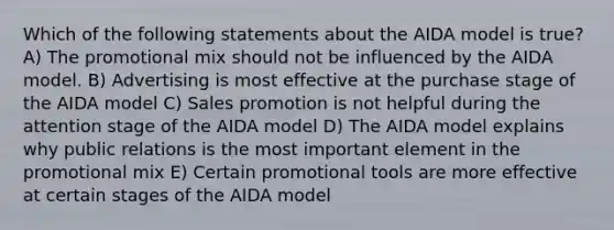 Which of the following statements about the AIDA model is true? A) The promotional mix should not be influenced by the AIDA model. B) Advertising is most effective at the purchase stage of the AIDA model C) Sales promotion is not helpful during the attention stage of the AIDA model D) The AIDA model explains why public relations is the most important element in the promotional mix E) Certain promotional tools are more effective at certain stages of the AIDA model