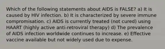 Which of the following statements about AIDS is FALSE? a) It is caused by HIV infection. b) It is characterized by severe immune compromisation. c) AIDS is currently treated (not cured) using HAART (highly active anti-retroviral therapy) d) The prevalence of AIDS infection worldwide continues to increase. e) Effective vaccine available but not widely used due to expense.