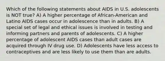 Which of the following statements about AIDS in U.S. adolescents is NOT true? A) A higher percentage of African-American and Latino AIDS cases occur in adolescence than in adults. B) A special set of legal and ethical issues is involved in testing and informing partners and parents of adolescents. C) A higher percentage of adolescent AIDS cases than adult cases are acquired through IV drug use. D) Adolescents have less access to contraceptives and are less likely to use them than are adults.