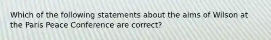 Which of the following statements about the aims of Wilson at the Paris Peace Conference are correct?