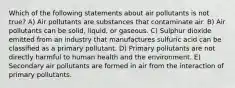 Which of the following statements about air pollutants is not true? A) Air pollutants are substances that contaminate air. B) Air pollutants can be solid, liquid, or gaseous. C) Sulphur dioxide emitted from an industry that manufactures sulfuric acid can be classified as a primary pollutant. D) Primary pollutants are not directly harmful to human health and the environment. E) Secondary air pollutants are formed in air from the interaction of primary pollutants.