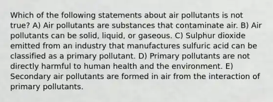 Which of the following statements about air pollutants is not true? A) Air pollutants are substances that contaminate air. B) Air pollutants can be solid, liquid, or gaseous. C) Sulphur dioxide emitted from an industry that manufactures sulfuric acid can be classified as a primary pollutant. D) Primary pollutants are not directly harmful to human health and the environment. E) Secondary air pollutants are formed in air from the interaction of primary pollutants.