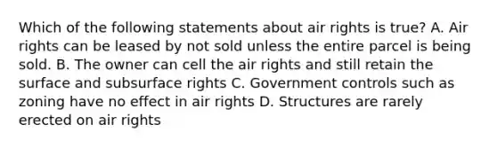 Which of the following statements about air rights is true? A. Air rights can be leased by not sold unless the entire parcel is being sold. B. The owner can cell the air rights and still retain the surface and subsurface rights C. Government controls such as zoning have no effect in air rights D. Structures are rarely erected on air rights