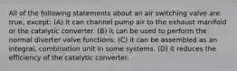 All of the following statements about an air switching valve are true, except: (A) it can channel pump air to the exhaust manifold or the catalytic converter. (B) it can be used to perform the normal diverter valve functions. (C) it can be assembled as an integral, combination unit in some systems. (D) it reduces the efficiency of the catalytic converter.