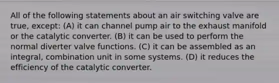 All of the following statements about an air switching valve are true, except: (A) it can channel pump air to the exhaust manifold or the catalytic converter. (B) it can be used to perform the normal diverter valve functions. (C) it can be assembled as an integral, combination unit in some systems. (D) it reduces the efficiency of the catalytic converter.