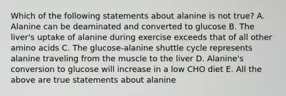 Which of the following statements about alanine is not true? A. Alanine can be deaminated and converted to glucose B. The liver's uptake of alanine during exercise exceeds that of all other amino acids C. The glucose-alanine shuttle cycle represents alanine traveling from the muscle to the liver D. Alanine's conversion to glucose will increase in a low CHO diet E. All the above are true statements about alanine