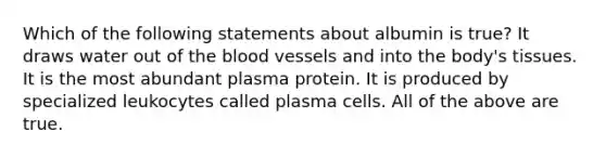 Which of the following statements about albumin is true? It draws water out of the blood vessels and into the body's tissues. It is the most abundant plasma protein. It is produced by specialized leukocytes called plasma cells. All of the above are true.