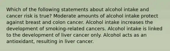 Which of the following statements about alcohol intake and cancer risk is true? Moderate amounts of alcohol intake protect against breast and colon cancer. Alcohol intake increases the development of smoking-related cancers. Alcohol intake is linked to the development of liver cancer only. Alcohol acts as an antioxidant, resulting in liver cancer.