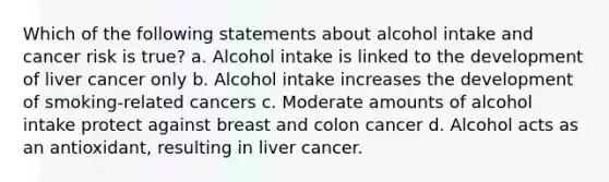 Which of the following statements about alcohol intake and cancer risk is true? a. Alcohol intake is linked to the development of liver cancer only b. Alcohol intake increases the development of smoking-related cancers c. Moderate amounts of alcohol intake protect against breast and colon cancer d. Alcohol acts as an antioxidant, resulting in liver cancer.