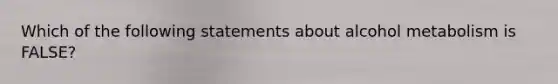 Which of the following statements about alcohol metabolism is FALSE?