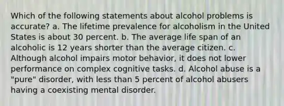 Which of the following statements about alcohol problems is accurate? a. The lifetime prevalence for alcoholism in the United States is about 30 percent. b. The average life span of an alcoholic is 12 years shorter than the average citizen. c. Although alcohol impairs motor behavior, it does not lower performance on complex cognitive tasks. d. Alcohol abuse is a "pure" disorder, with less than 5 percent of alcohol abusers having a coexisting mental disorder.