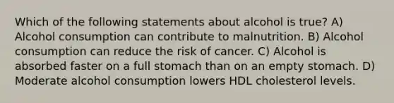 Which of the following statements about alcohol is true? A) Alcohol consumption can contribute to malnutrition. B) Alcohol consumption can reduce the risk of cancer. C) Alcohol is absorbed faster on a full stomach than on an empty stomach. D) Moderate alcohol consumption lowers HDL cholesterol levels.