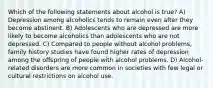 Which of the following statements about alcohol is true? A) Depression among alcoholics tends to remain even after they become abstinent. B) Adolescents who are depressed are more likely to become alcoholics than adolescents who are not depressed. C) Compared to people without alcohol problems, family history studies have found higher rates of depression among the offspring of people with alcohol problems. D) Alcohol-related disorders are more common in societies with few legal or cultural restrictions on alcohol use.