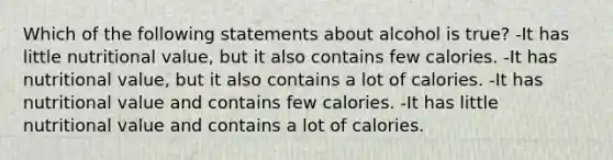 Which of the following statements about alcohol is true? -It has little nutritional value, but it also contains few calories. -It has nutritional value, but it also contains a lot of calories. -It has nutritional value and contains few calories. -It has little nutritional value and contains a lot of calories.