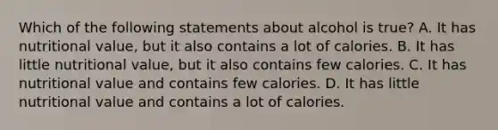 Which of the following statements about alcohol is true? A. It has nutritional value, but it also contains a lot of calories. B. It has little nutritional value, but it also contains few calories. C. It has nutritional value and contains few calories. D. It has little nutritional value and contains a lot of calories.