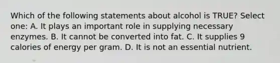 Which of the following statements about alcohol is TRUE? Select one: A. It plays an important role in supplying necessary enzymes. B. It cannot be converted into fat. C. It supplies 9 calories of energy per gram. D. It is not an essential nutrient.