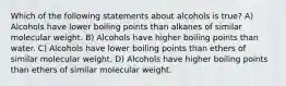 Which of the following statements about alcohols is true? A) Alcohols have lower boiling points than alkanes of similar molecular weight. B) Alcohols have higher boiling points than water. C) Alcohols have lower boiling points than ethers of similar molecular weight. D) Alcohols have higher boiling points than ethers of similar molecular weight.