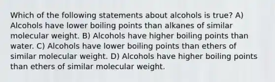 Which of the following statements about alcohols is true? A) Alcohols have lower boiling points than alkanes of similar molecular weight. B) Alcohols have higher boiling points than water. C) Alcohols have lower boiling points than ethers of similar molecular weight. D) Alcohols have higher boiling points than ethers of similar molecular weight.