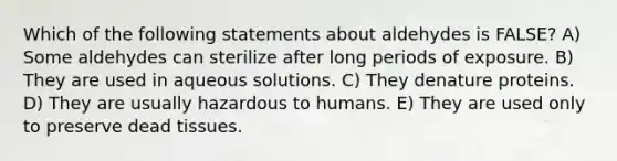 Which of the following statements about aldehydes is FALSE? A) Some aldehydes can sterilize after long periods of exposure. B) They are used in aqueous solutions. C) They denature proteins. D) They are usually hazardous to humans. E) They are used only to preserve dead tissues.