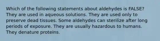 Which of the following statements about aldehydes is FALSE? They are used in aqueous solutions. They are used only to preserve dead tissues. Some aldehydes can sterilize after long periods of exposure. They are usually hazardous to humans. They denature proteins.