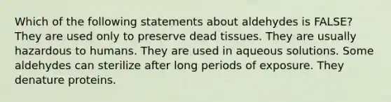 Which of the following statements about aldehydes is FALSE? They are used only to preserve dead tissues. They are usually hazardous to humans. They are used in aqueous solutions. Some aldehydes can sterilize after long periods of exposure. They denature proteins.