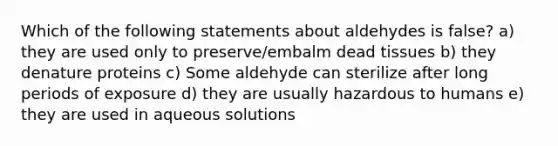 Which of the following statements about aldehydes is false? a) they are used only to preserve/embalm dead tissues b) they denature proteins c) Some aldehyde can sterilize after long periods of exposure d) they are usually hazardous to humans e) they are used in aqueous solutions