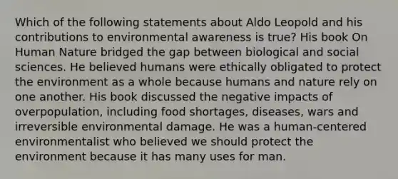 Which of the following statements about Aldo Leopold and his contributions to environmental awareness is true? His book On Human Nature bridged the gap between biological and social sciences. He believed humans were ethically obligated to protect the environment as a whole because humans and nature rely on one another. His book discussed the negative impacts of overpopulation, including food shortages, diseases, wars and irreversible environmental damage. He was a human-centered environmentalist who believed we should protect the environment because it has many uses for man.