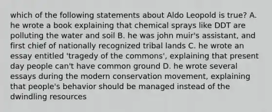 which of the following statements about Aldo Leopold is true? A. he wrote a book explaining that chemical sprays like DDT are polluting the water and soil B. he was john muir's assistant, and first chief of nationally recognized tribal lands C. he wrote an essay entitled 'tragedy of the commons', explaining that present day people can't have common ground D. he wrote several essays during the modern conservation movement, explaining that people's behavior should be managed instead of the dwindling resources