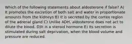 Which of the following statements about aldosterone if false? A) It promotes the excretion of both salt and water in proportionate amounts from the kidneys B) It is secreted by the cortex region of the adrenal gland C) Unlike ADH, aldosterone does not act to dilute the blood. D)It is a steroid hormone E) Its secretion is stimulated during salt deprivation, when the blood volume and pressure are reduced.