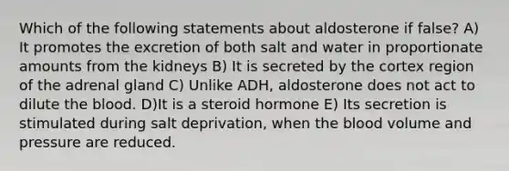 Which of the following statements about aldosterone if false? A) It promotes the excretion of both salt and water in proportionate amounts from the kidneys B) It is secreted by the cortex region of the adrenal gland C) Unlike ADH, aldosterone does not act to dilute <a href='https://www.questionai.com/knowledge/k7oXMfj7lk-the-blood' class='anchor-knowledge'>the blood</a>. D)It is a steroid hormone E) Its secretion is stimulated during salt deprivation, when the blood volume and pressure are reduced.