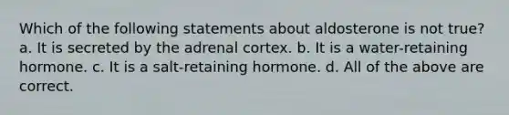 Which of the following statements about aldosterone is not true? a. It is secreted by the adrenal cortex. b. It is a water-retaining hormone. c. It is a salt-retaining hormone. d. All of the above are correct.